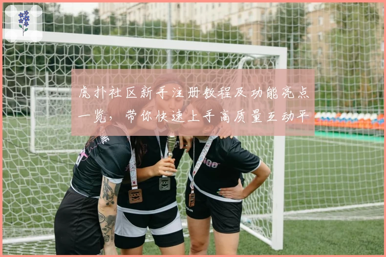 虎扑社区新手注册教程及功能亮点一览，带你快速上手高质量互动平台