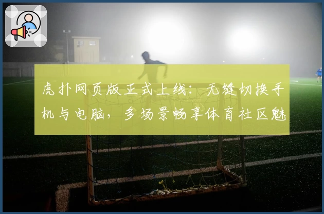 虎扑网页版正式上线：无缝切换手机与电脑，多场景畅享体育社区魅力