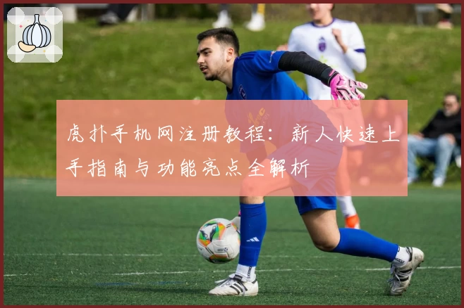 虎扑手机网注册教程:新人快速上手指南与功能亮点全解析