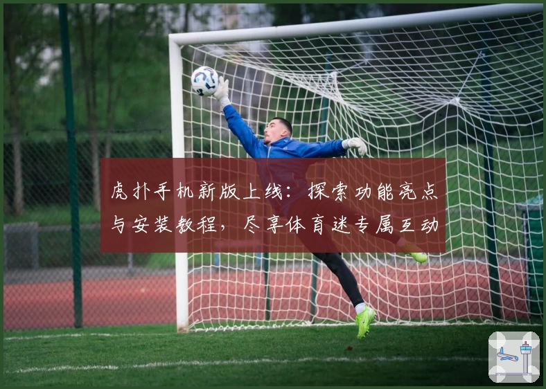 虎扑手机新版上线：探索功能亮点与安装教程，尽享体育迷专属互动体验
