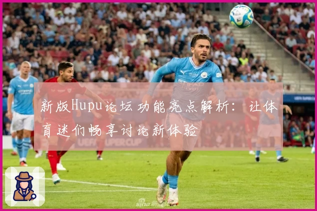 新版Hupu论坛功能亮点解析：让体育迷们畅享讨论新体验