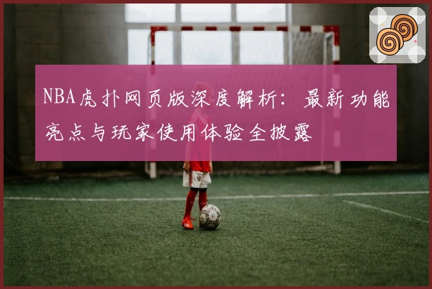 NBA虎扑网页版深度解析：最新功能亮点与玩家使用体验全披露
