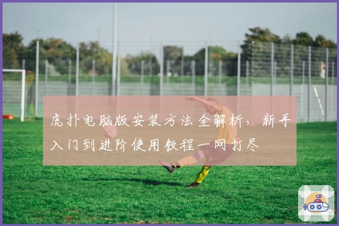 虎扑电脑版安装方法全解析，新手入门到进阶使用教程一网打尽