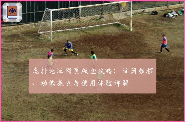 虎扑论坛网页版全攻略:注册教程、功能亮点与使用体验详解