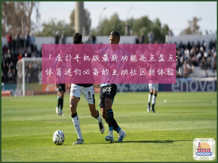 「虎扑手机版最新功能亮点盘点：体育迷们必备的互动社区新体验」