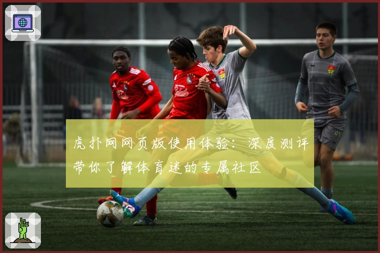 虎扑网网页版使用体验：深度测评带你了解体育迷的专属社区