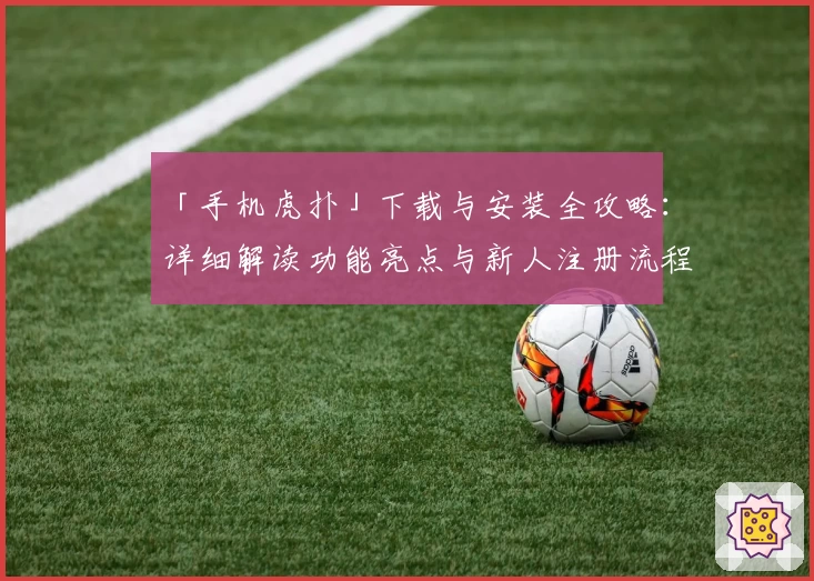「手机虎扑」下载与安装全攻略:详细解读功能亮点与新人注册流程