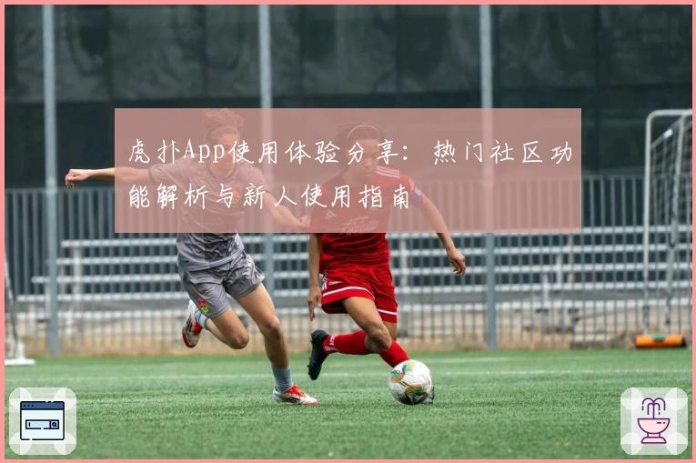 虎扑App使用体验分享：热门社区功能解析与新人使用指南