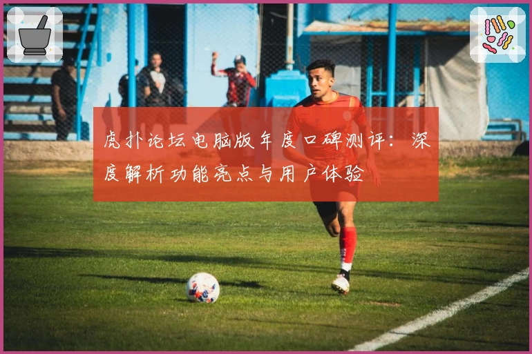 虎扑论坛电脑版年度口碑测评：深度解析功能亮点与用户体验