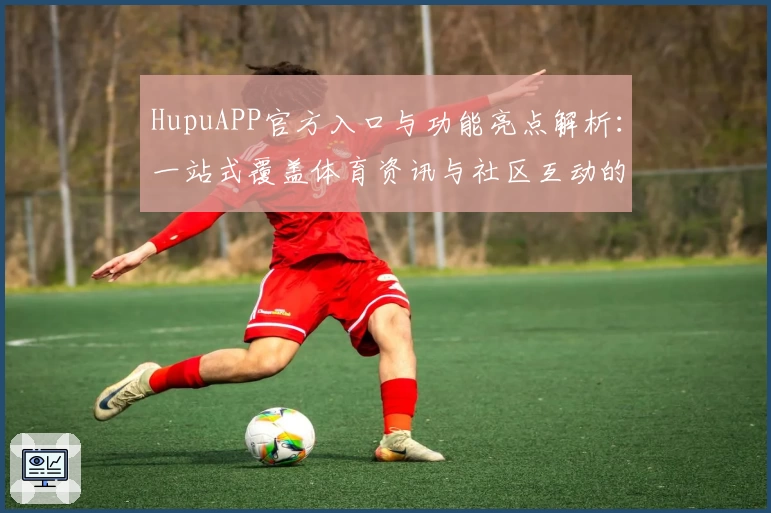 HupuAPP官方入口与功能亮点解析：一站式覆盖体育资讯与社区互动的全新升级体验