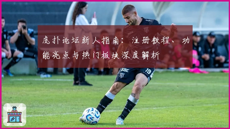 虎扑论坛新人指南：注册教程、功能亮点与热门板块深度解析