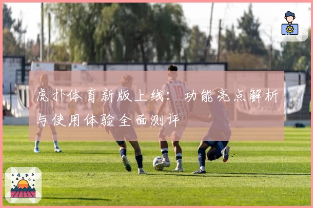 虎扑体育新版上线：功能亮点解析与使用体验全面测评