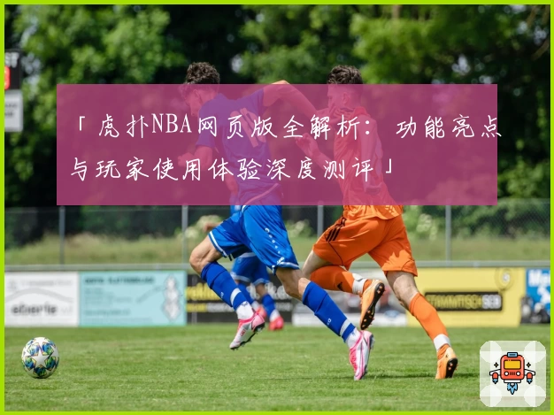 「虎扑NBA网页版全解析：功能亮点与玩家使用体验深度测评」