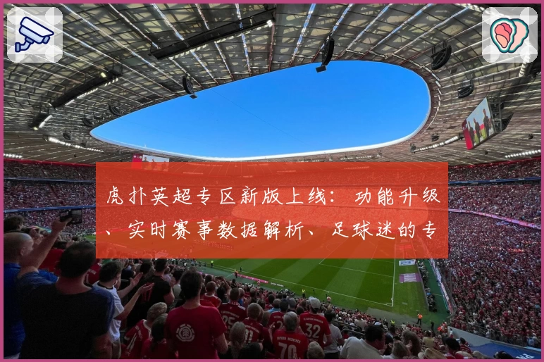 虎扑英超专区新版上线:功能升级、实时赛事数据解析、足球迷的专属社区体验