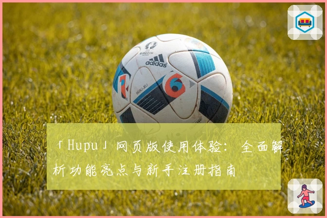 「Hupu」网页版使用体验：全面解析功能亮点与新手注册指南