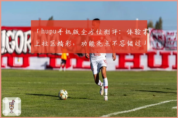 「hupu手机版全方位测评：体验掌上社区精彩，功能亮点不容错过」