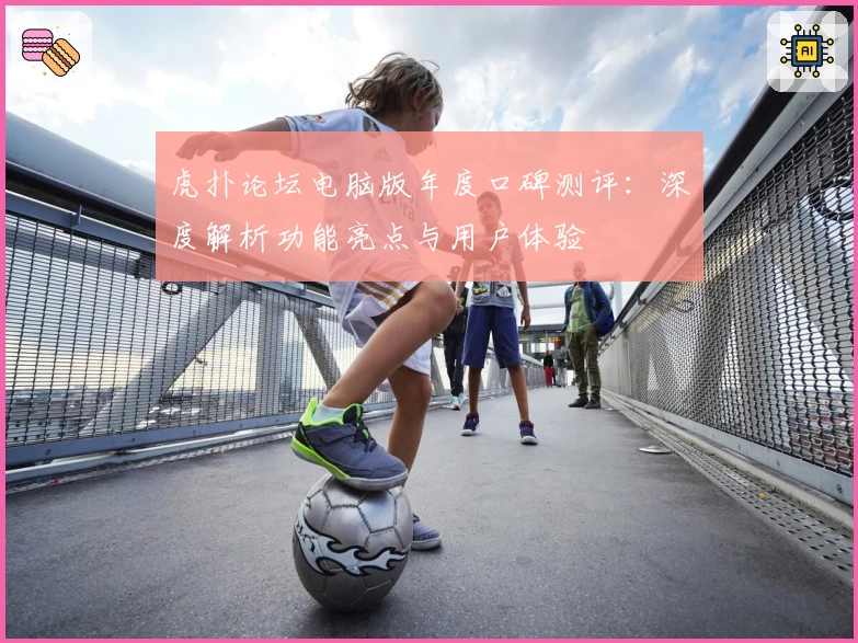 虎扑论坛电脑版年度口碑测评：深度解析功能亮点与用户体验