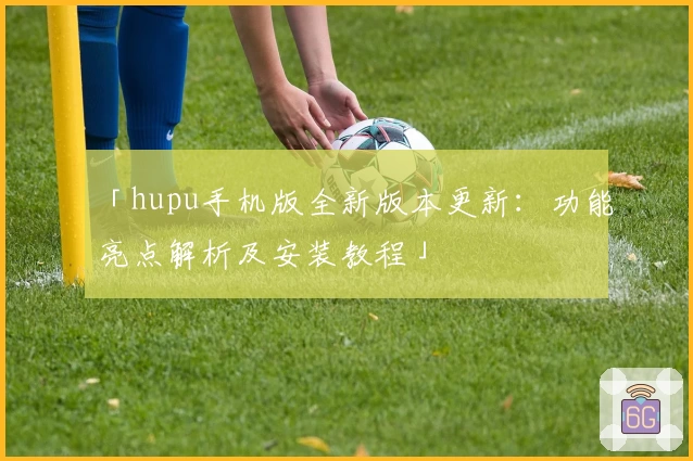 「hupu手机版全新版本更新：功能亮点解析及安装教程」