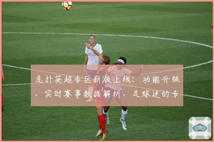 虎扑英超专区新版上线：功能升级、实时赛事数据解析、足球迷的专属社区体验