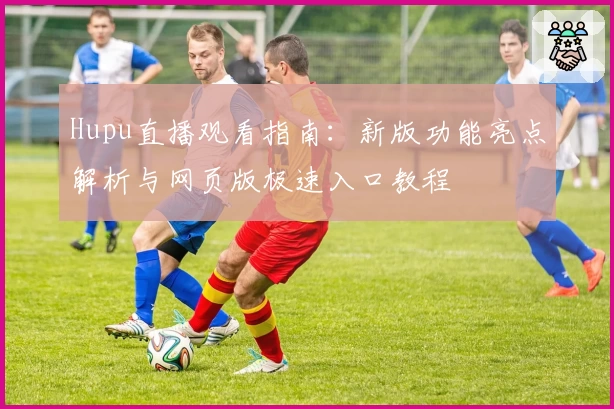 Hupu直播观看指南：新版功能亮点解析与网页版极速入口教程