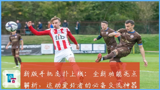 新版手机虎扑上线：全新功能亮点解析，运动爱好者的必备交流神器