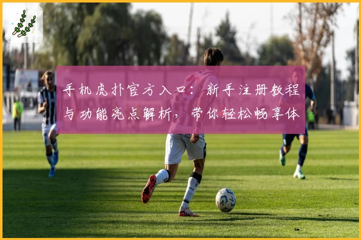 手机虎扑官方入口：新手注册教程与功能亮点解析，带你轻松畅享体育社区魅力